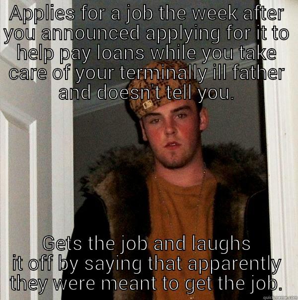 APPLIES FOR A JOB THE WEEK AFTER YOU ANNOUNCED APPLYING FOR IT TO HELP PAY LOANS WHILE YOU TAKE CARE OF YOUR TERMINALLY ILL FATHER AND DOESN'T TELL YOU. GETS THE JOB AND LAUGHS IT OFF BY SAYING THAT APPARENTLY THEY WERE MEANT TO GET THE JOB. Scumbag Steve