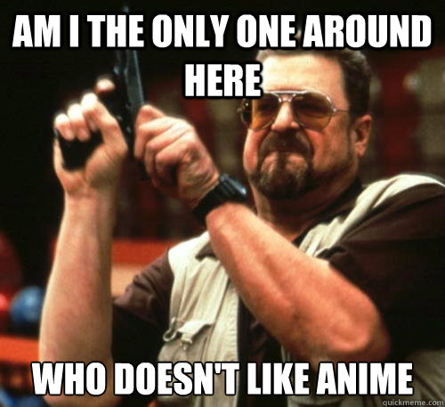 Am i the only one around here Who doesn't like anime  Am I The Only One Around Here