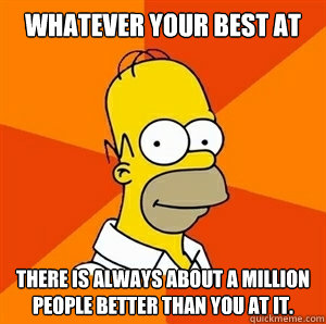 Whatever your best at There is always about a million people better than you at it.   Advice Homer