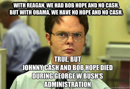 With Reagan, we had Bob Hope and no cash. but with obama, we have no hope and no cash. True, but
Johnny cash and bob hope died during george w bush's administration - With Reagan, we had Bob Hope and no cash. but with obama, we have no hope and no cash. True, but
Johnny cash and bob hope died during george w bush's administration  Schrute