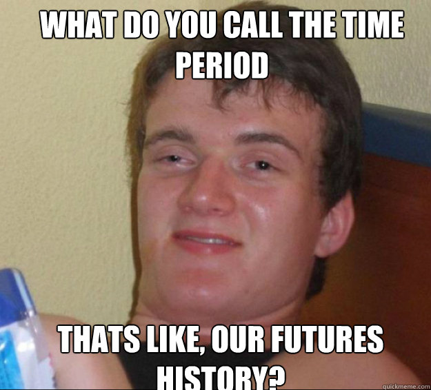 what do you call the time period thats like, our futures history?  10guy