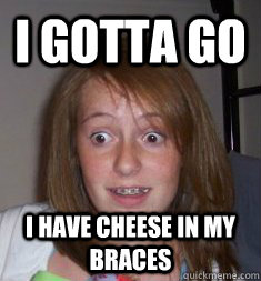 I gotta go I have cheese in my braces  BRACES