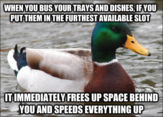 when you bus your trays and dishes, if you put them in the furthest available slot it immediately frees up space behind you and speeds everything up  Actual Advice Mallard