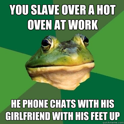 you slave over a hot oven at work he phone chats with his girlfriend with his feet up  Foul Bachelor Frog