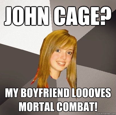 John Cage? My boyfriend loooves Mortal Combat!  Musically Oblivious 8th Grader