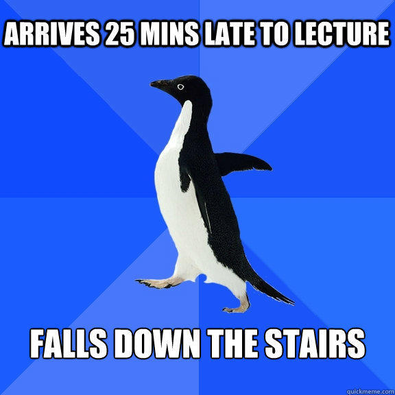 Arrives 25 mins late to lecture Falls down the stairs  