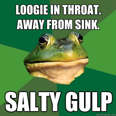 LOOGIE IN THROAT. AWAY FROM SINK. SALTY GULP  Foul Bachelor Frog