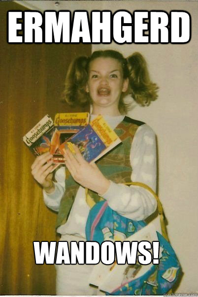 ERMAHGERD WANDOWS!  ERMAHGERD