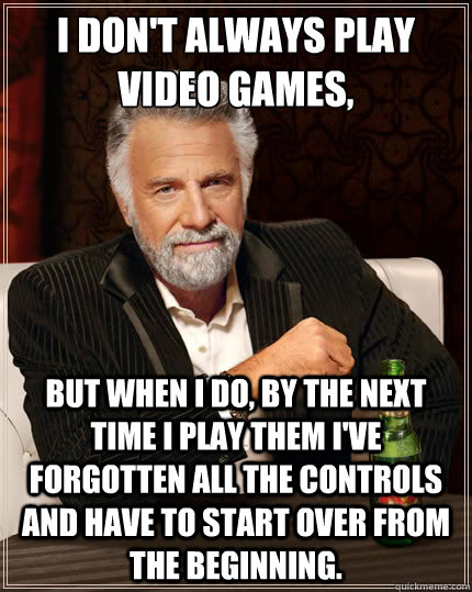 i don't always play video games, but when i do, by the next time i play them i've forgotten all the controls and have to start over from the beginning. - i don't always play video games, but when i do, by the next time i play them i've forgotten all the controls and have to start over from the beginning.  The Most Interesting Man In The World