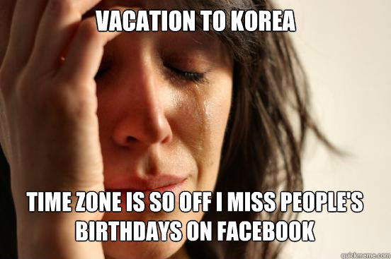Vacation to korea
 time zone is so off i miss people's birthdays on facebook   First World Problems