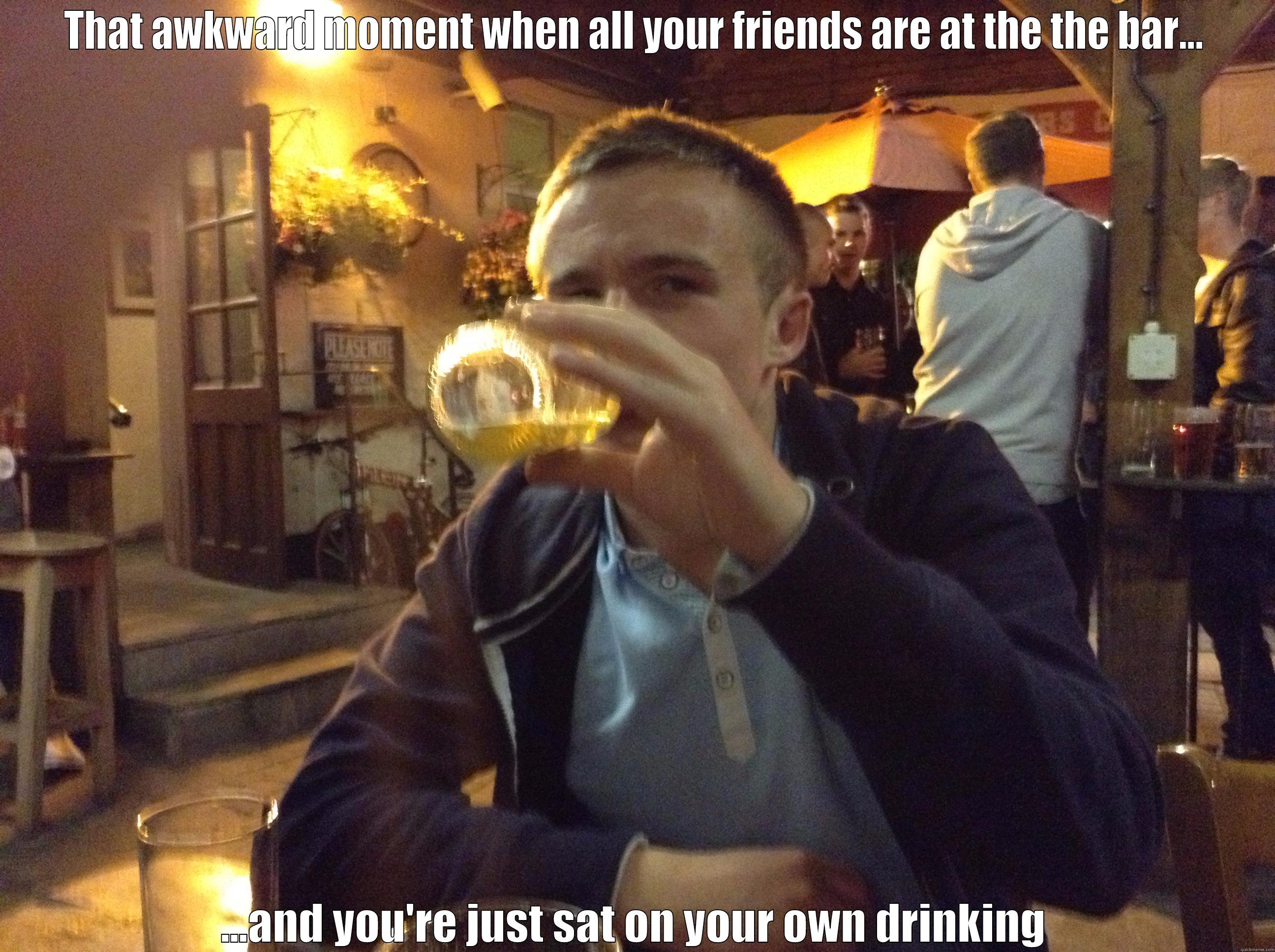 THAT AWKWARD MOMENT WHEN ALL YOUR FRIENDS ARE AT THE THE BAR... ...AND YOU'RE JUST SAT ON YOUR OWN DRINKING Misc