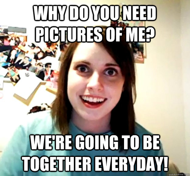Why do you need pictures of me?  We're going to be together everyday!  Overly Attached Girlfriend
