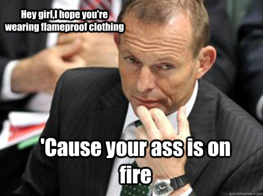 Hey girl,I hope you're wearing flameproof clothing 'Cause your ass is on fire - Hey girl,I hope you're wearing flameproof clothing 'Cause your ass is on fire  Hey Girl Tony Abbott
