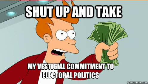 SHUT UP AND TAKE MY VESTIGIAL COMMITMENT TO ELECTORAL POLITICS - SHUT UP AND TAKE MY VESTIGIAL COMMITMENT TO ELECTORAL POLITICS  fry take my money