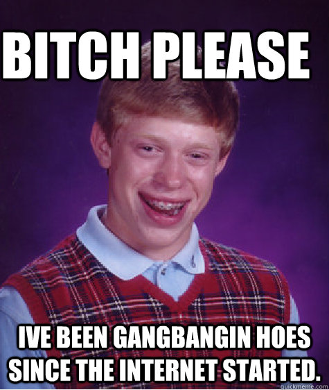 Bitch Please Ive been gangbangin hoes since the internet started.  Bad Luck Brain