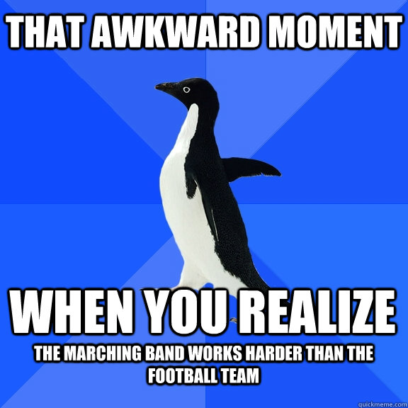 That awkward moment When you realize  The marching band works harder than the football team  - That awkward moment When you realize  The marching band works harder than the football team   Socially Awkward Penguin