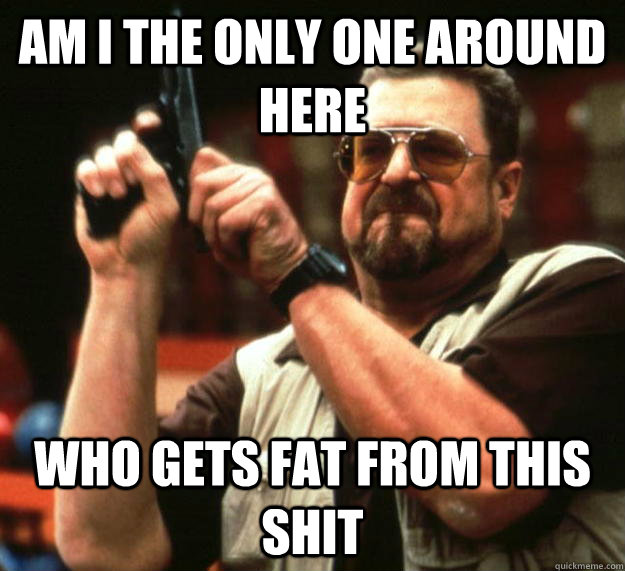 am I the only one around here Who gets fat from this shit - am I the only one around here Who gets fat from this shit  Angry Walter