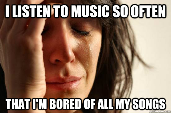 i listen to music so often that i'm bored of all my songs  First World Problems