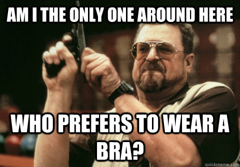 Am I the only one around here who prefers to wear a bra? - Am I the only one around here who prefers to wear a bra?  Am I the only one