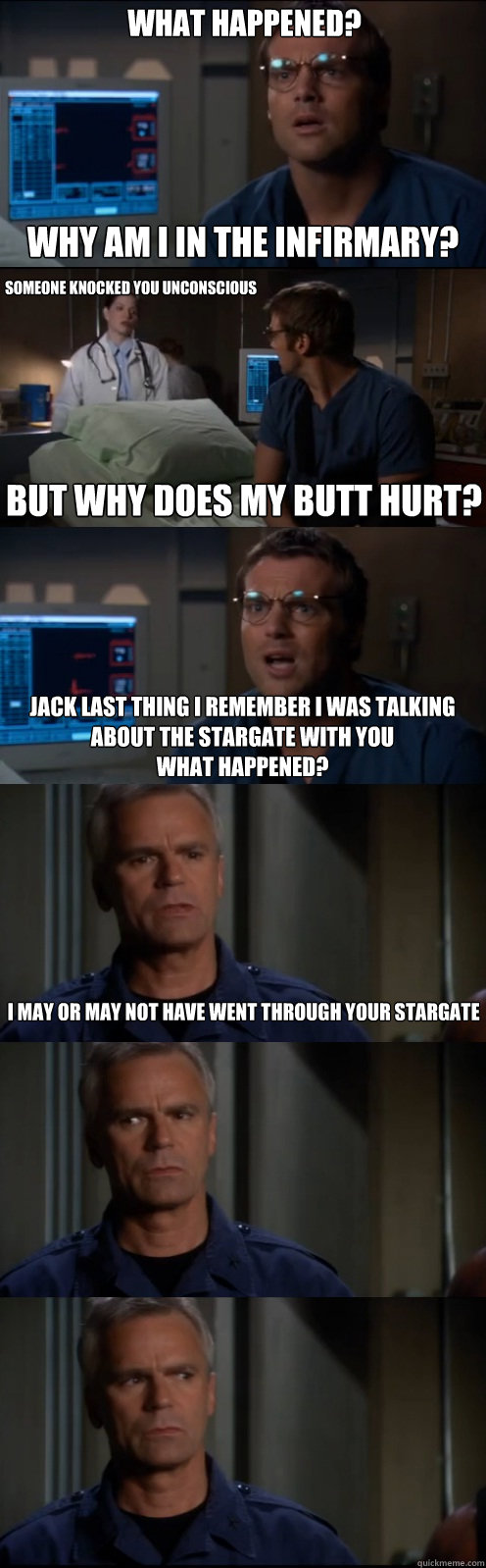What Happened?  Why am I in the infirmary? Someone knocked you unconscious But why does my butt hurt? Jack last thing I remember I was talking about the stargate with you
What happened? I may or may not have went through your stargate  Through the Stargate