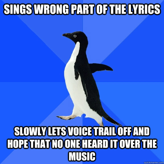 Sings wrong part of the lyrics slowly lets voice trail off and hope that no one heard it over the music  Socially Awkward Penguin
