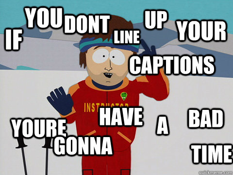 If You dont line up your captions youre gonna have A bad time  Youre gonna have a bad time