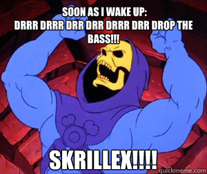  Soon as I wake up:
Drrr Drrr Drr Drr Drrr Drr DROP THE BASS!!! SKRILLEX!!!!  