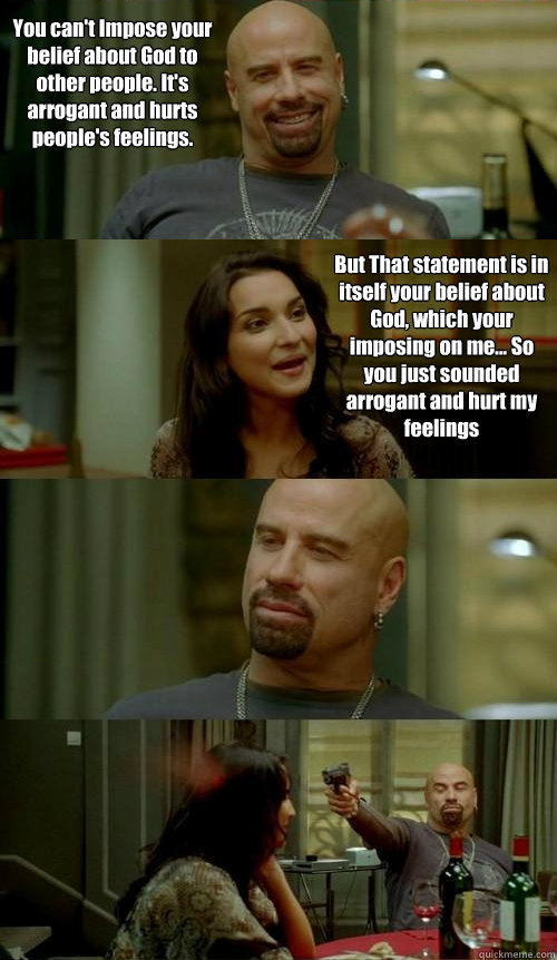 You can't Impose your belief about God to other people. It's arrogant and hurts people's feelings. But That statement is in itself your belief about God, which your imposing on me... So you just sounded arrogant and hurt my feelings  Skinhead John v2