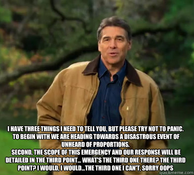 I have three things I need to tell you, but please try not to panic.
 To begin with we are heading towards a disastrous event of unheard of proportions.
 Second, the scope of this emergency and our response will be detailed in the third point... What's th  Rick perry