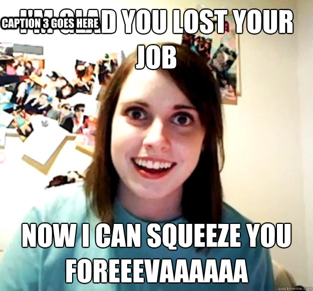I'm glad you lost your job Now I can squeeze you foreeevaaAAaa Caption 3 goes here  Overly Attached Girlfriend