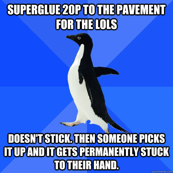 Superglue 20p to the pavement for the lols Doesn't stick. Then someone picks it up and it gets permanently stuck to their hand.    Socially Awkward Penguin