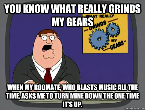you know what really grinds my gears When my roomate, who blasts music all the time, asks me to turn mine down the one time it's up. - you know what really grinds my gears When my roomate, who blasts music all the time, asks me to turn mine down the one time it's up.  What really grinds my gears