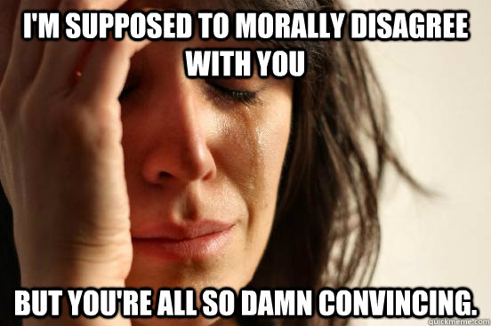 I'm supposed to morally disagree with you But you're all so damn convincing.  First World Problems