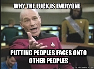 why the fuck is everyone putting peoples faces onto other peoples  Annoyed Picard