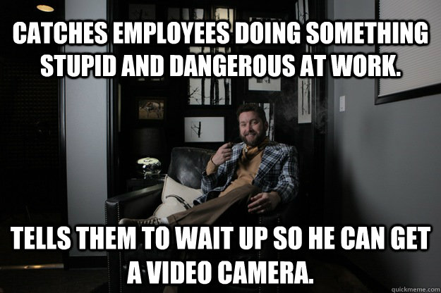 Catches employees doing something stupid and dangerous at work. Tells them to wait up so he can get a video camera.  