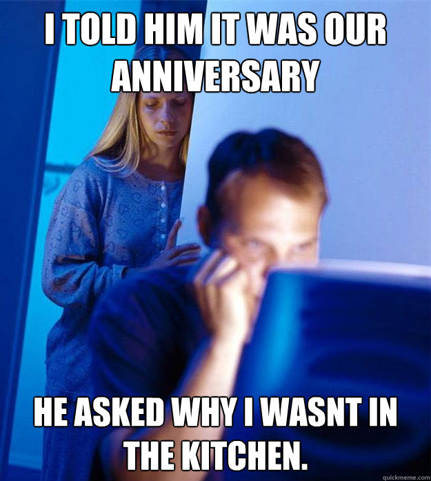 I told him it was our anniversary he asked why i wasnt in the kitchen.  Redditors Wife