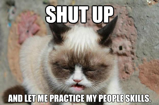 shut up and let me practice my people skills.  shut up