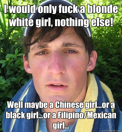 I would only fuck a blonde white girl, nothing else! Well maybe a Chinese girl...or a black girl...or a Filipino/Mexican girl...  - I would only fuck a blonde white girl, nothing else! Well maybe a Chinese girl...or a black girl...or a Filipino/Mexican girl...   Le Douche
