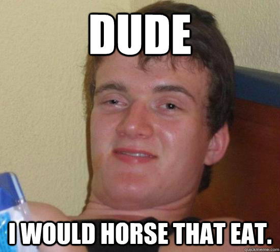 Dude I would horse that eat.  Really High Guy