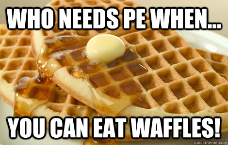 Who needs pe when... you can eat waffles!  Bitches love waffles