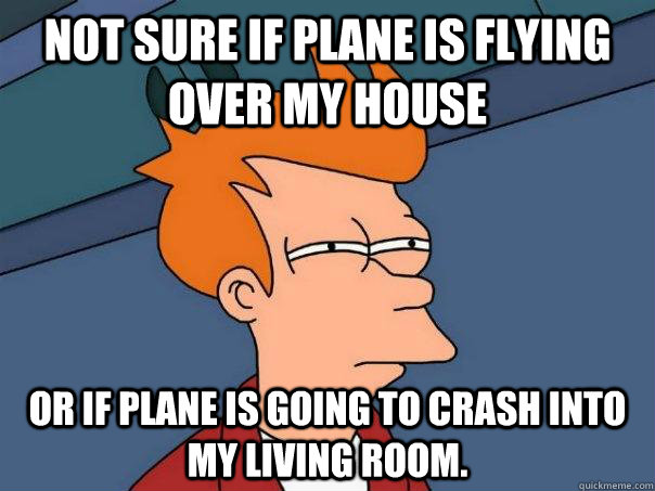 Not sure if plane is flying over my house Or if plane is going to crash into my living room.  Futurama Fry