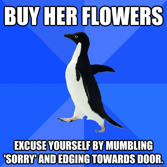 Buy her flowers Excuse yourself by mumbling 'Sorry' and edging towards door.   Socially Awkward Penguin