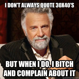 I don't always quote 30x40's but when i do, I bitch and complain about it  