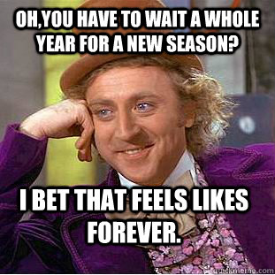 Oh,you have to wait a whole year for a new season? I bet that feels likes forever. - Oh,you have to wait a whole year for a new season? I bet that feels likes forever.  Condescending Wonka