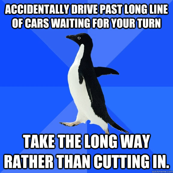 Accidentally drive past long line of cars waiting for your turn Take the long way rather than cutting in.  Socially Awkward Penguin