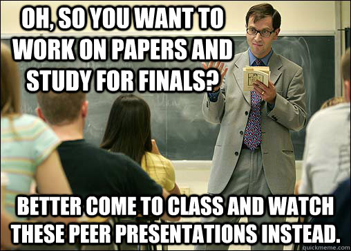 Oh, so you want to work on papers and study for finals? better come to class and watch these peer presentations instead.  Scumbag College Professor