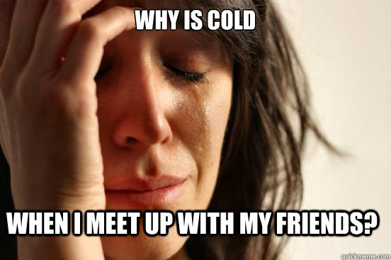 WHY IS COLD when I meet up with my friends?  FirstWorldProblems