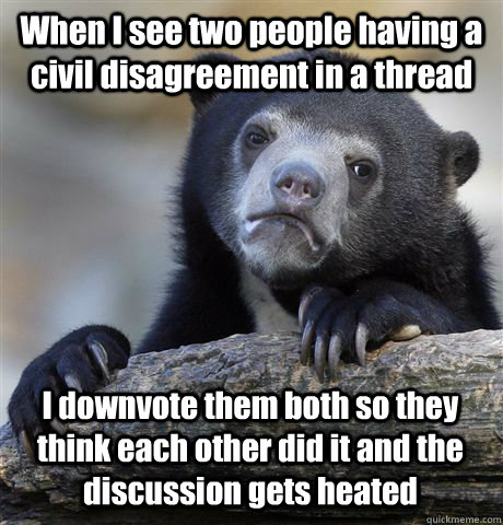 When I see two people having a civil disagreement in a thread I downvote them both so they think each other did it and the discussion gets heated  Confession Bear