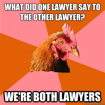 What did one lawyer say to the other lawyer? we're both lawyers  Anti-Joke Chicken