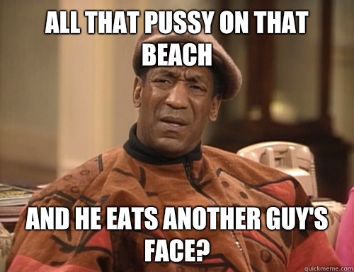 All that pussy on that beach and he eats another guy's face?  Confounded Cosby